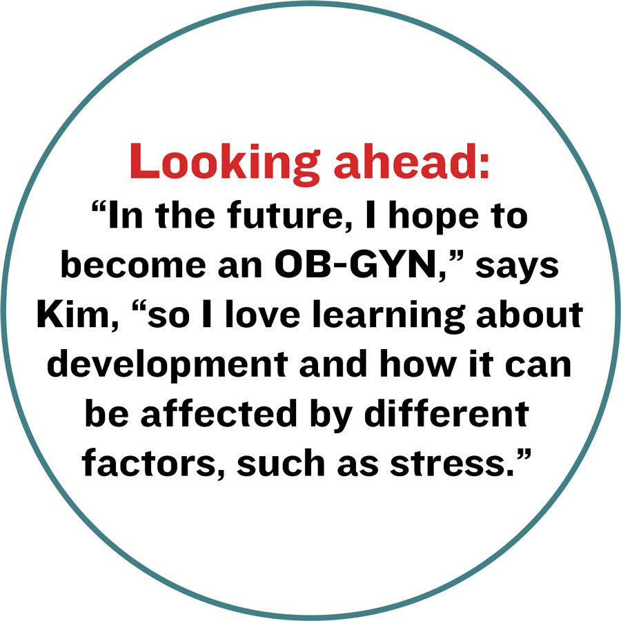Looking ahead:  “In the future, I hope to become an OB-GYN,” says Kim, “so I love learning about development and how it can be affected by different factors, such as stress.”