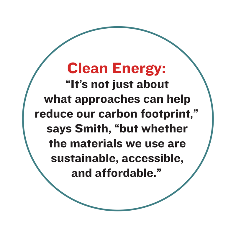 Clean Energy: “It’s not just about what approaches can help reduce our carbon footprint,” says Smith, “but whether the materials we use are sustainable, accessible, and affordable.”