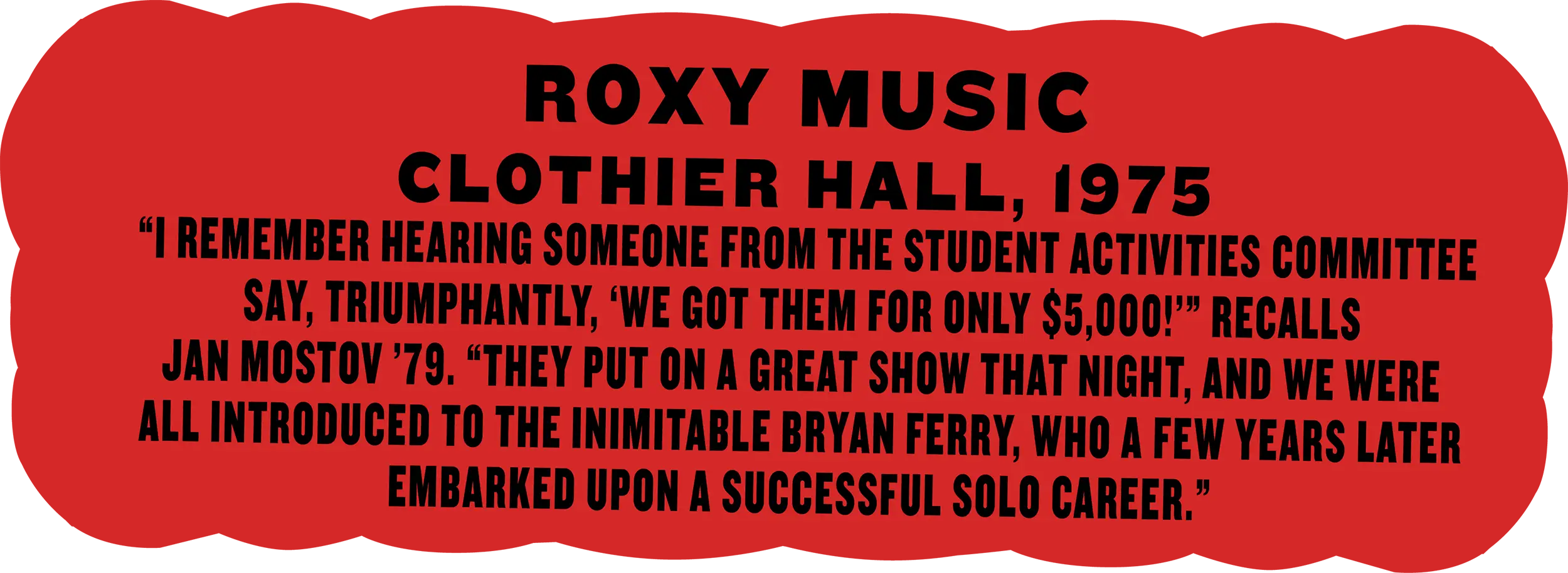 Roxy Music, Clothier Hall, 1975; “I remember hearing someone from the student activities committee say, triumphantly, ‘We got them for only $5,000!’” recalls Jan Mostov ’79. “They put on a great show that night, and we were all introduced to the inimitable Bryan Ferry, who a few years later embarked upon a successful solo career.”