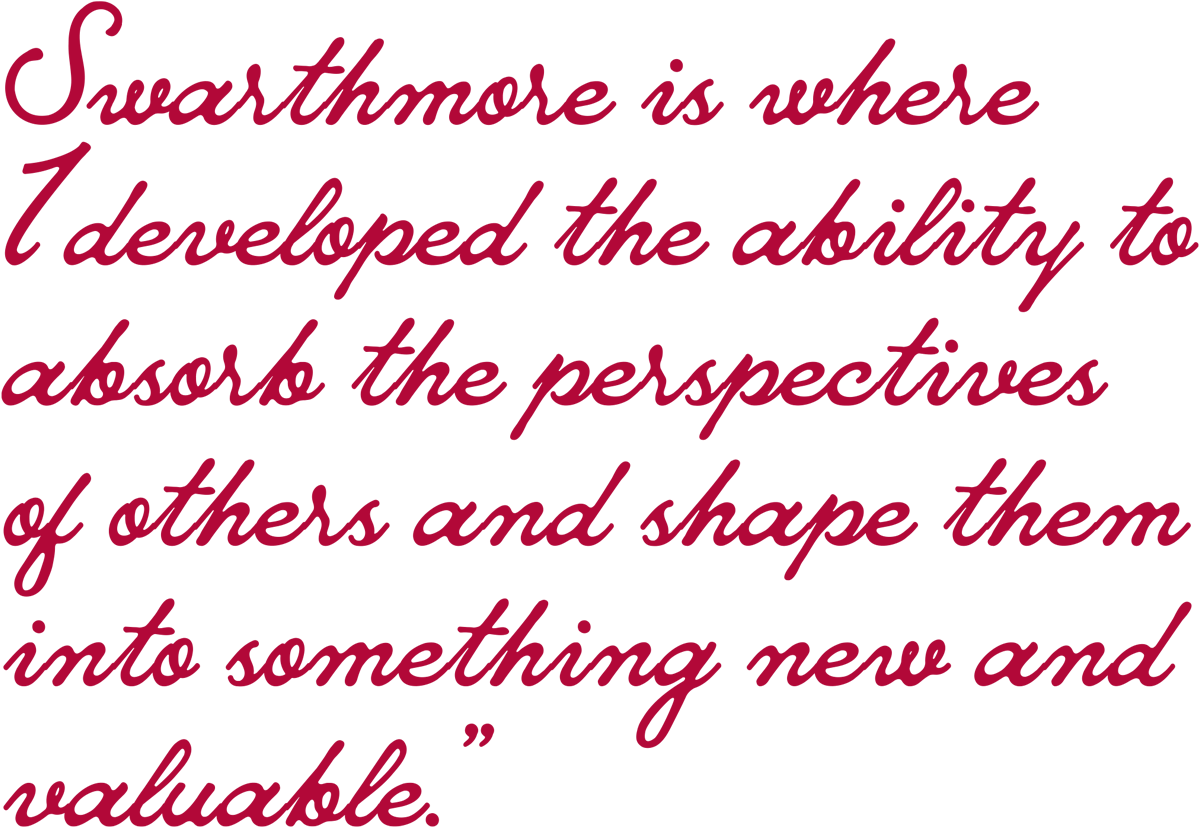 “Swarthmore is where I developed the ability to absorb the perspectives of others and shape them into something new and valuable.”